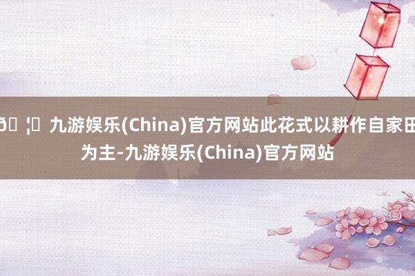 🦄九游娱乐(China)官方网站此花式以耕作自家田为主-九游娱乐(China)官方网站