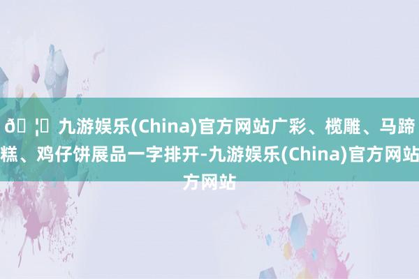 🦄九游娱乐(China)官方网站广彩、榄雕、马蹄糕、鸡仔饼展品一字排开-九游娱乐(China)官方网站