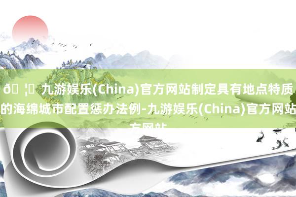 🦄九游娱乐(China)官方网站制定具有地点特质的海绵城市配置惩办法例-九游娱乐(China)官方网站