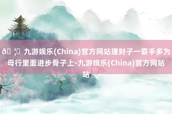 🦄九游娱乐(China)官方网站理财子一霸手多为母行里面进步骨子上-九游娱乐(China)官方网站