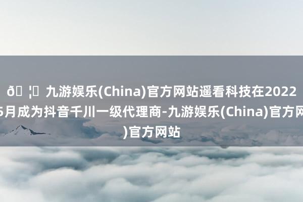 🦄九游娱乐(China)官方网站遥看科技在2022年5月成为抖音千川一级代理商-九游娱乐(China)官方网站