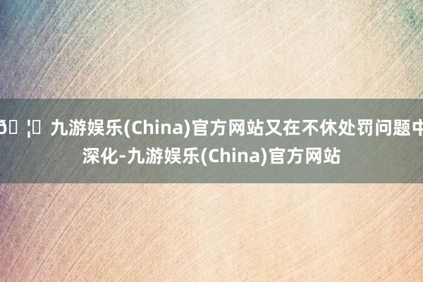 🦄九游娱乐(China)官方网站又在不休处罚问题中深化-九游娱乐(China)官方网站