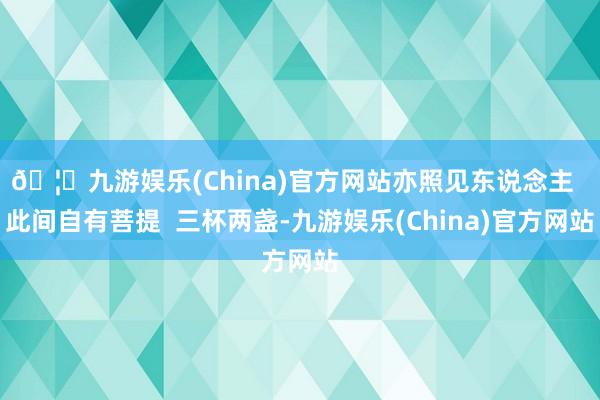 🦄九游娱乐(China)官方网站亦照见东说念主  此间自有菩提  三杯两盏-九游娱乐(China)官方网站