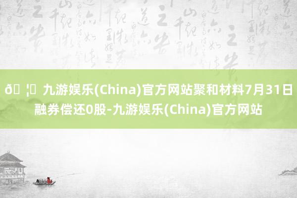 🦄九游娱乐(China)官方网站聚和材料7月31日融券偿还0股-九游娱乐(China)官方网站