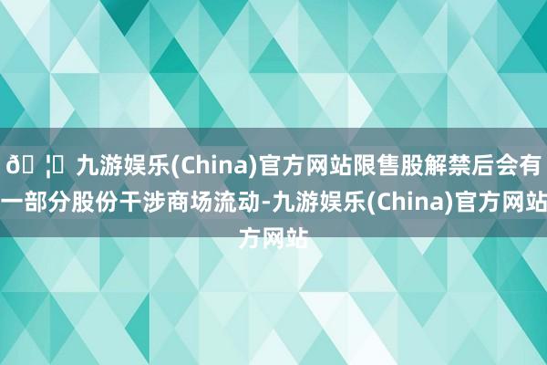 🦄九游娱乐(China)官方网站限售股解禁后会有一部分股份干涉商场流动-九游娱乐(China)官方网站