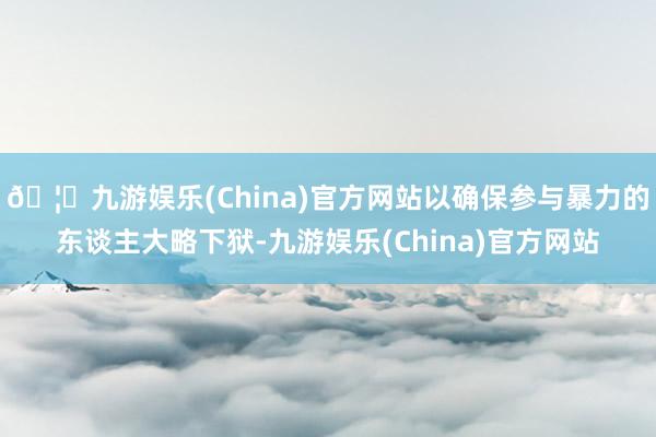 🦄九游娱乐(China)官方网站以确保参与暴力的东谈主大略下狱-九游娱乐(China)官方网站