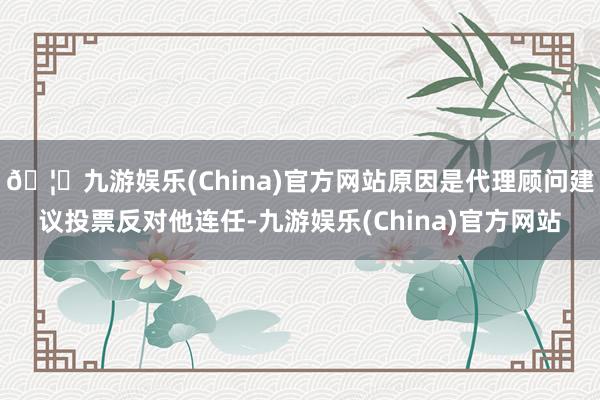 🦄九游娱乐(China)官方网站原因是代理顾问建议投票反对他连任-九游娱乐(China)官方网站