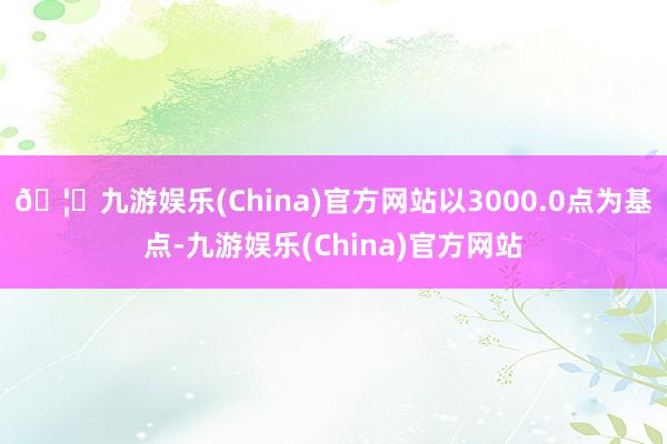 🦄九游娱乐(China)官方网站以3000.0点为基点-九游娱乐(China)官方网站