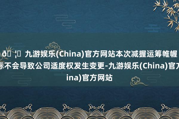 🦄九游娱乐(China)官方网站本次减握运筹帷幄的实际不会导致公司适度权发生变更-九游娱乐(China)官方网站