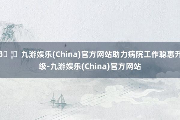 🦄九游娱乐(China)官方网站助力病院工作聪惠升级-九游娱乐(China)官方网站