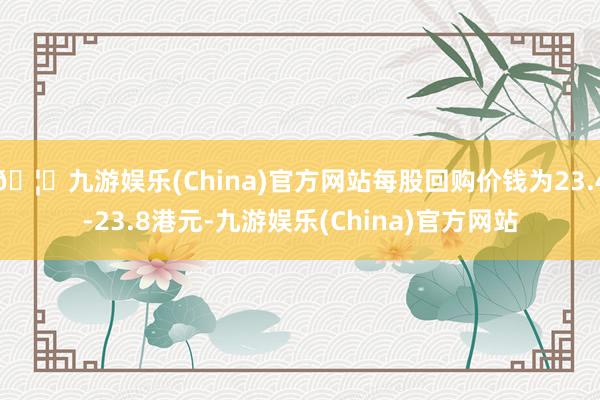 🦄九游娱乐(China)官方网站每股回购价钱为23.4-23.8港元-九游娱乐(China)官方网站