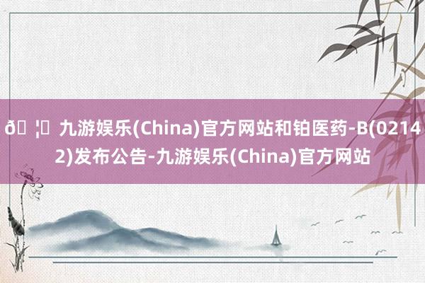 🦄九游娱乐(China)官方网站和铂医药-B(02142)发布公告-九游娱乐(China)官方网站