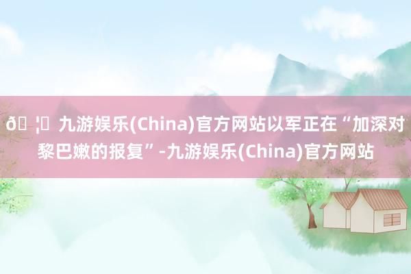 🦄九游娱乐(China)官方网站以军正在“加深对黎巴嫩的报复”-九游娱乐(China)官方网站