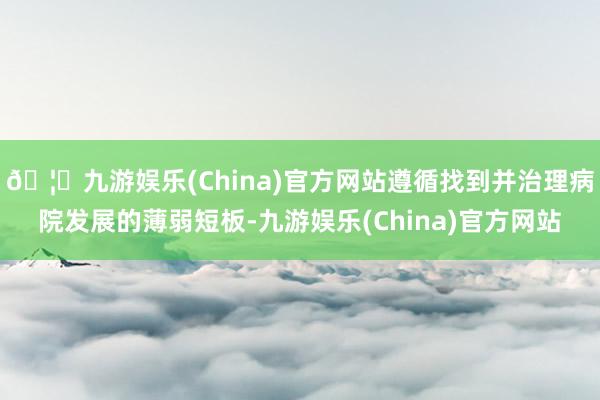 🦄九游娱乐(China)官方网站遵循找到并治理病院发展的薄弱短板-九游娱乐(China)官方网站