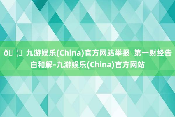 🦄九游娱乐(China)官方网站举报  第一财经告白和解-九游娱乐(China)官方网站