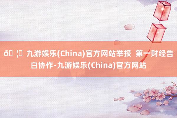 🦄九游娱乐(China)官方网站举报  第一财经告白协作-九游娱乐(China)官方网站