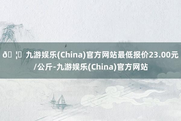 🦄九游娱乐(China)官方网站最低报价23.00元/公斤-九游娱乐(China)官方网站