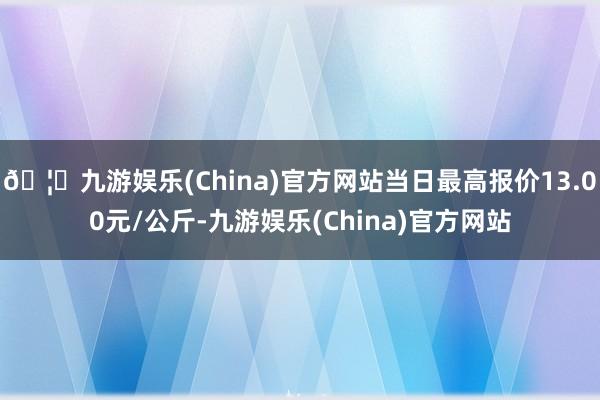 🦄九游娱乐(China)官方网站当日最高报价13.00元/公斤-九游娱乐(China)官方网站