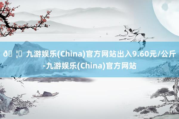 🦄九游娱乐(China)官方网站出入9.60元/公斤-九游娱乐(China)官方网站