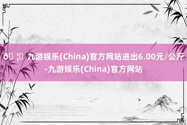 🦄九游娱乐(China)官方网站进出6.00元/公斤-九游娱乐(China)官方网站