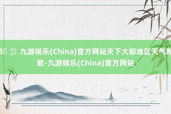 🦄九游娱乐(China)官方网站天下大部地区天气雅致-九游娱乐(China)官方网站