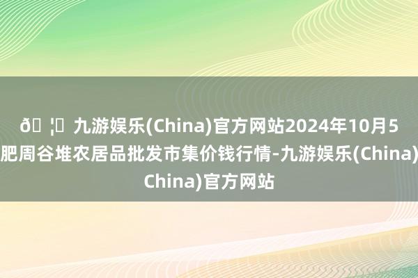 🦄九游娱乐(China)官方网站2024年10月5日安徽合肥周谷堆农居品批发市集价钱行情-九游娱乐(China)官方网站