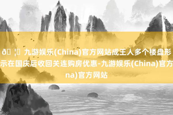 🦄九游娱乐(China)官方网站成王人多个楼盘形势晓示在国庆后收回关连购房优惠-九游娱乐(China)官方网站