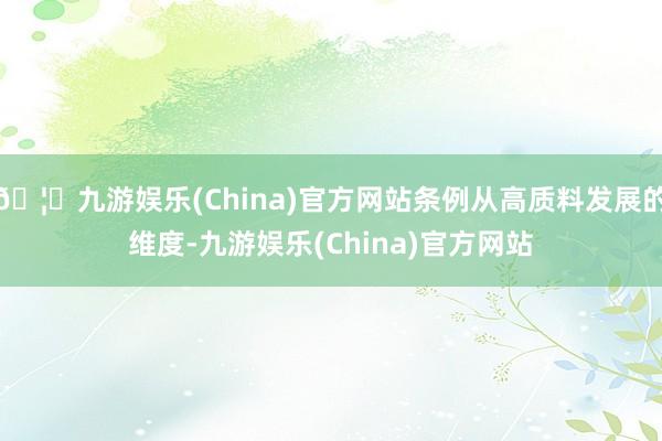 🦄九游娱乐(China)官方网站条例从高质料发展的维度-九游娱乐(China)官方网站