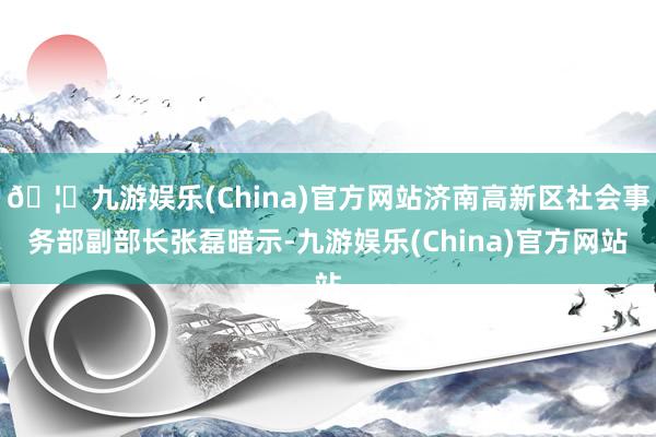 🦄九游娱乐(China)官方网站济南高新区社会事务部副部长张磊暗示-九游娱乐(China)官方网站