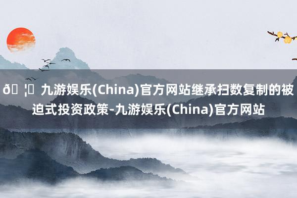 🦄九游娱乐(China)官方网站继承扫数复制的被迫式投资政策-九游娱乐(China)官方网站