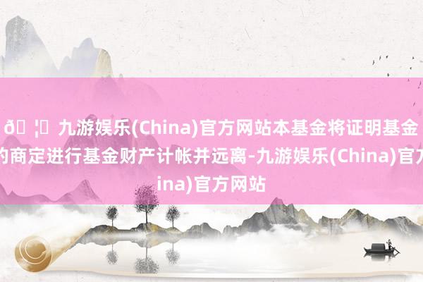 🦄九游娱乐(China)官方网站本基金将证明基金契约的商定进行基金财产计帐并远离-九游娱乐(China)官方网站