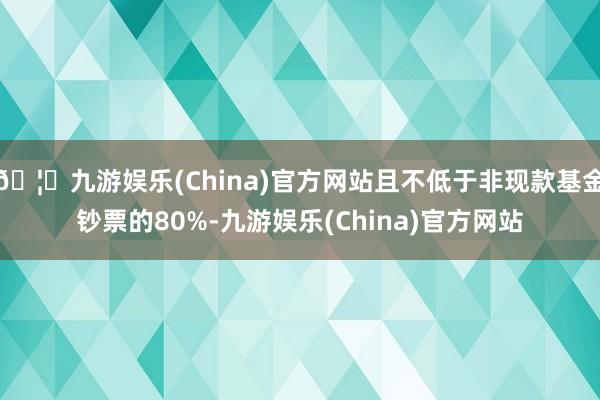 🦄九游娱乐(China)官方网站且不低于非现款基金钞票的80%-九游娱乐(China)官方网站