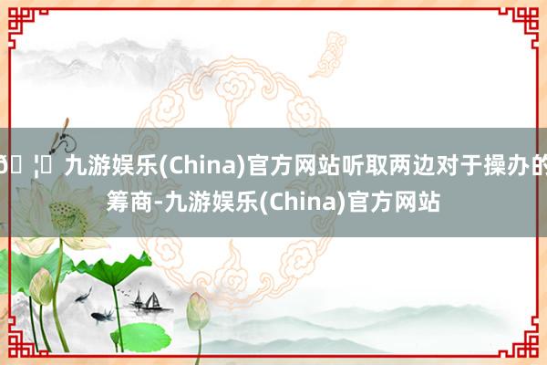 🦄九游娱乐(China)官方网站听取两边对于操办的筹商-九游娱乐(China)官方网站