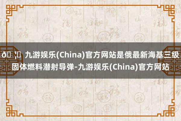 🦄九游娱乐(China)官方网站是俄最新海基三级固体燃料潜射导弹-九游娱乐(China)官方网站