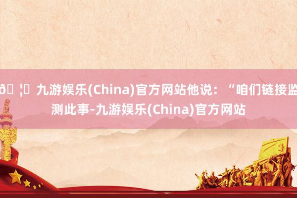 🦄九游娱乐(China)官方网站他说：“咱们链接监测此事-九游娱乐(China)官方网站