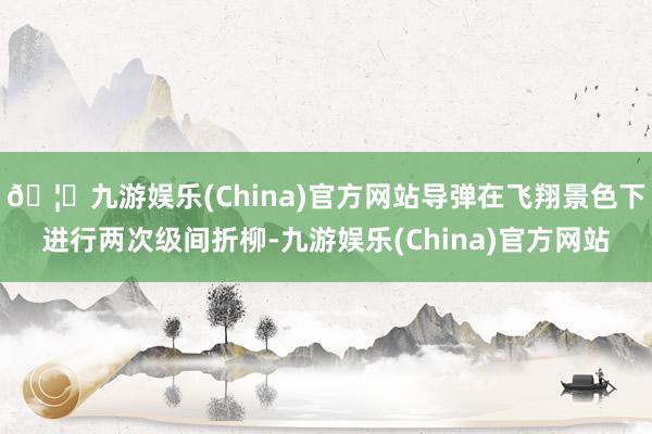 🦄九游娱乐(China)官方网站导弹在飞翔景色下进行两次级间折柳-九游娱乐(China)官方网站