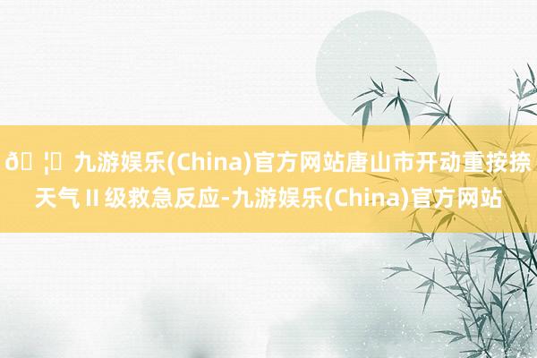 🦄九游娱乐(China)官方网站唐山市开动重按捺天气Ⅱ级救急反应-九游娱乐(China)官方网站