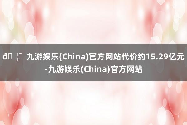 🦄九游娱乐(China)官方网站代价约15.29亿元-九游娱乐(China)官方网站