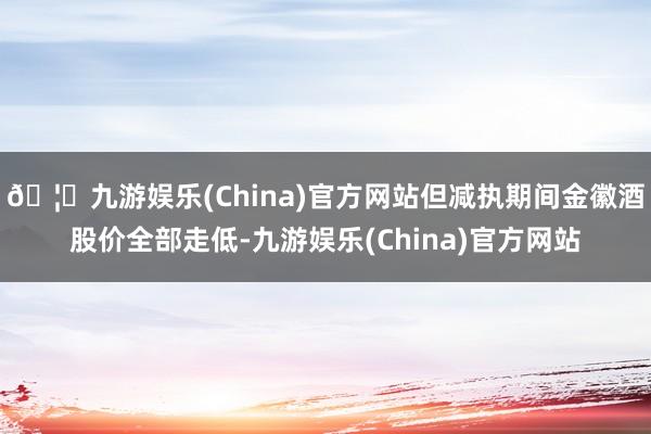 🦄九游娱乐(China)官方网站但减执期间金徽酒股价全部走低-九游娱乐(China)官方网站