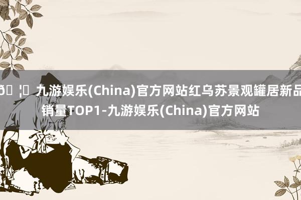 🦄九游娱乐(China)官方网站红乌苏景观罐居新品销量TOP1-九游娱乐(China)官方网站