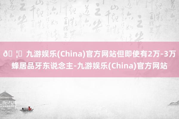 🦄九游娱乐(China)官方网站但即使有2万-3万蜂居品牙东说念主-九游娱乐(China)官方网站