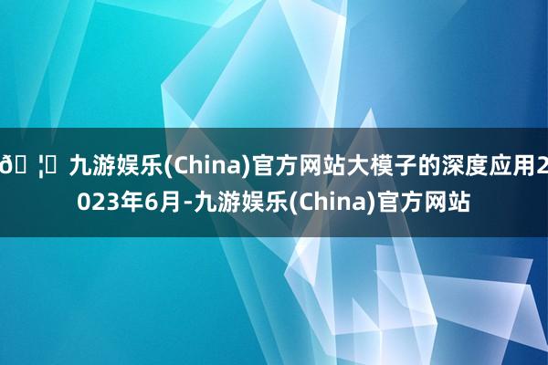 🦄九游娱乐(China)官方网站大模子的深度应用2023年6月-九游娱乐(China)官方网站