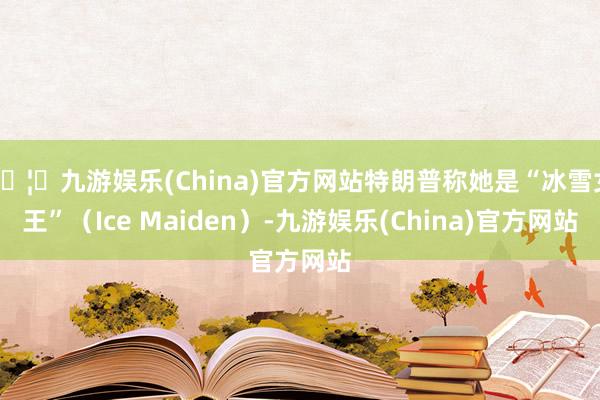 🦄九游娱乐(China)官方网站特朗普称她是“冰雪女王”（Ice Maiden）-九游娱乐(China)官方网站