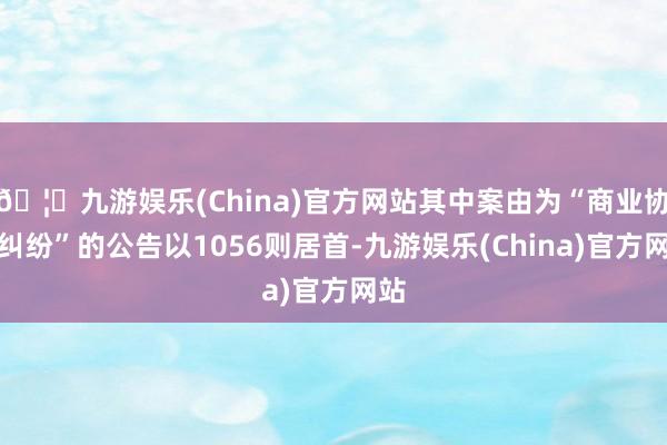 🦄九游娱乐(China)官方网站其中案由为“商业协议纠纷”的公告以1056则居首-九游娱乐(China)官方网站