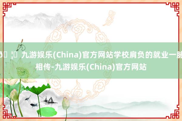 🦄九游娱乐(China)官方网站学校肩负的就业一脉相传-九游娱乐(China)官方网站