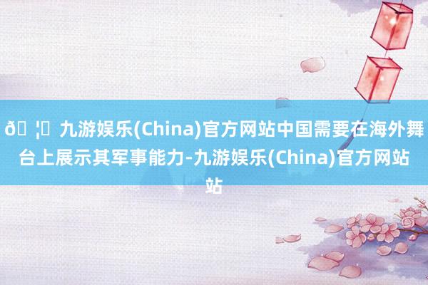 🦄九游娱乐(China)官方网站中国需要在海外舞台上展示其军事能力-九游娱乐(China)官方网站