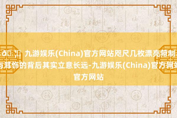 🦄九游娱乐(China)官方网站咫尺几枚漂亮箝制与耳饰的背后其实立意长远-九游娱乐(China)官方网站