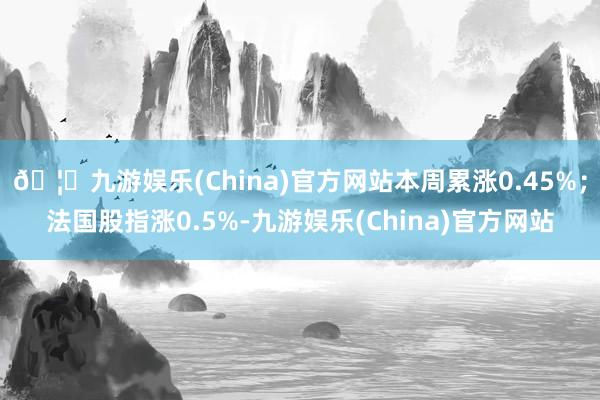 🦄九游娱乐(China)官方网站本周累涨0.45%；法国股指涨0.5%-九游娱乐(China)官方网站