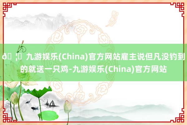 🦄九游娱乐(China)官方网站雇主说但凡没钓到的就送一只鸡-九游娱乐(China)官方网站