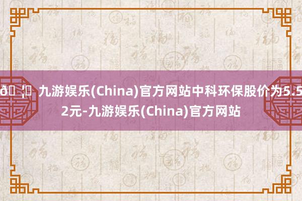 🦄九游娱乐(China)官方网站中科环保股价为5.52元-九游娱乐(China)官方网站